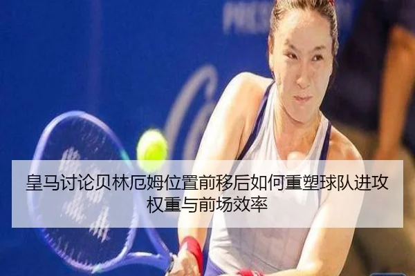 皇马讨论贝林厄姆位置前移后如何重塑球队进攻权重与前场效率