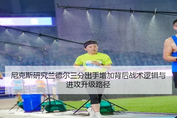 尼克斯研究兰德尔三分出手增加背后战术逻辑与进攻升级路径