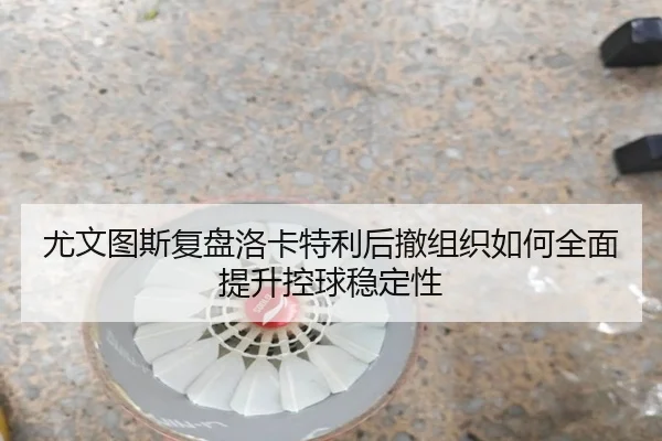 尤文图斯复盘洛卡特利后撤组织如何全面提升控球稳定性