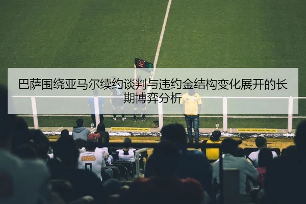 巴萨围绕亚马尔续约谈判与违约金结构变化展开的长期博弈分析