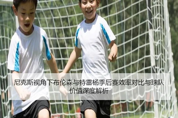 尼克斯视角下布伦森与特雷杨季后赛效率对比与球队价值深度解析