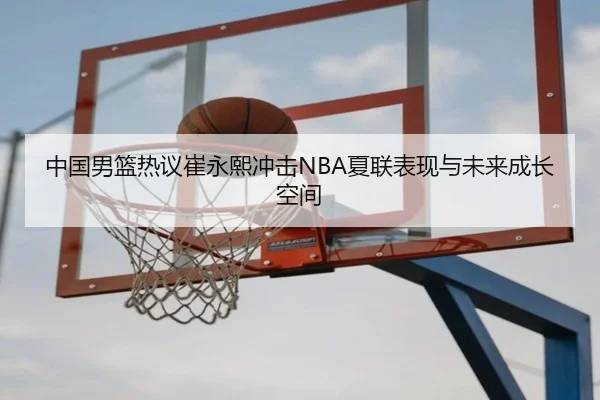 中国男篮热议崔永熙冲击NBA夏联表现与未来成长空间