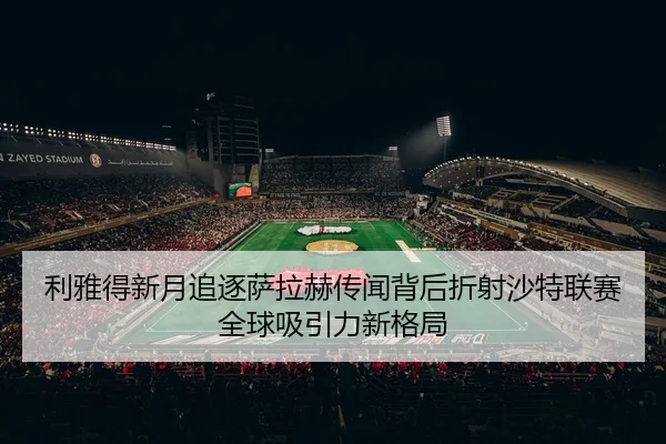 利雅得新月追逐萨拉赫传闻背后折射沙特联赛全球吸引力新格局